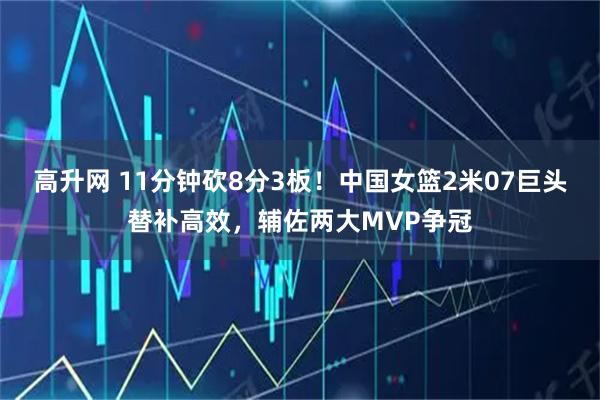 高升网 11分钟砍8分3板！中国女篮2米07巨头替补高效，辅佐两大MVP争冠