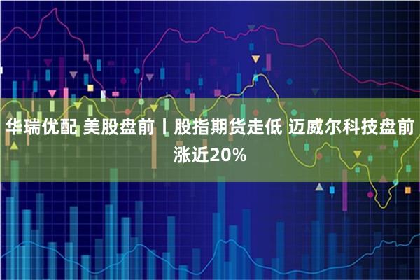 华瑞优配 美股盘前丨股指期货走低 迈威尔科技盘前涨近20%