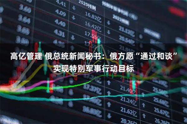 高亿管理 俄总统新闻秘书：俄方愿“通过和谈”实现特别军事行动目标