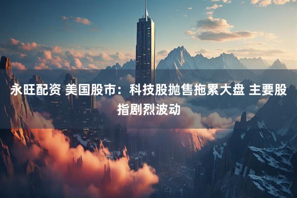 永旺配资 美国股市：科技股抛售拖累大盘 主要股指剧烈波动