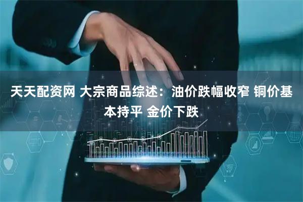 天天配资网 大宗商品综述：油价跌幅收窄 铜价基本持平 金价下跌