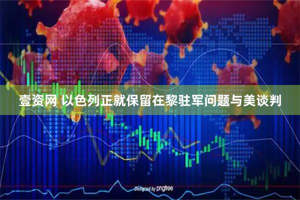壹资网 以色列正就保留在黎驻军问题与美谈判