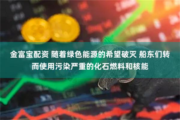 金富宝配资 随着绿色能源的希望破灭 船东们转而使用污染严重的化石燃料和核能