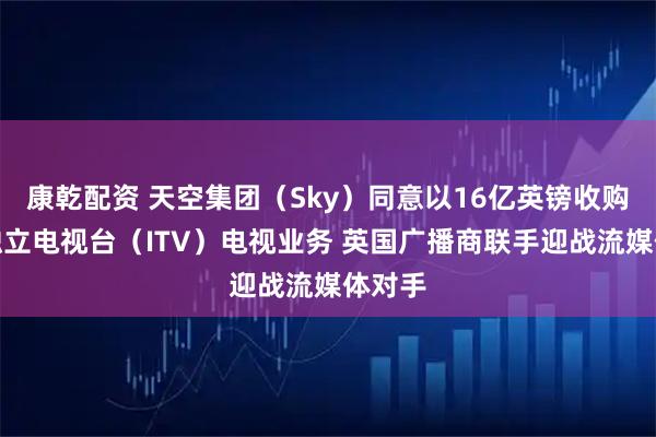 康乾配资 天空集团（Sky）同意以16亿英镑收购英国独立电视台（ITV）电视业务 英国广播商联手迎战流媒体对手