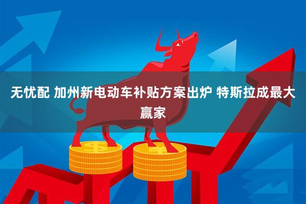 无忧配 加州新电动车补贴方案出炉 特斯拉成最大赢家