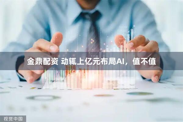 金鼎配资 动辄上亿元布局AI，值不值