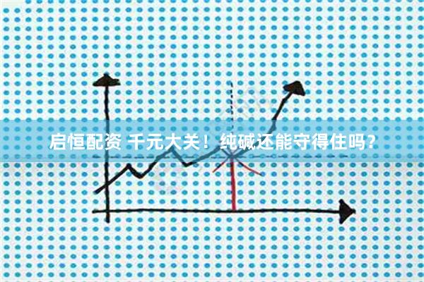 启恒配资 千元大关！纯碱还能守得住吗？