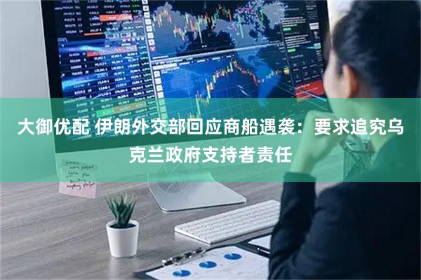 大御优配 伊朗外交部回应商船遇袭：要求追究乌克兰政府支持者责任