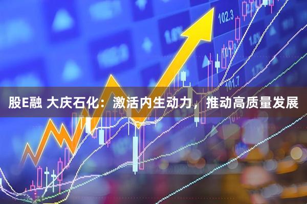 股E融 大庆石化：激活内生动力，推动高质量发展