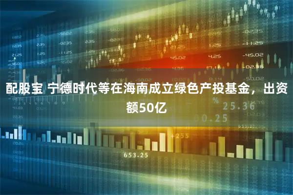 配股宝 宁德时代等在海南成立绿色产投基金，出资额50亿