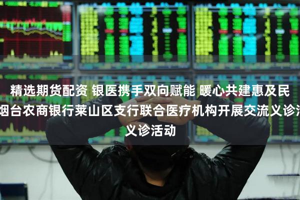 精选期货配资 银医携手双向赋能 暖心共建惠及民生 烟台农商银行莱山区支行联合医疗机构开展交流义诊活动